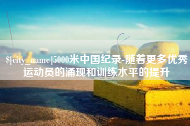 上海5000米中国纪录-随着更多优秀运动员的涌现和训练水平的提升