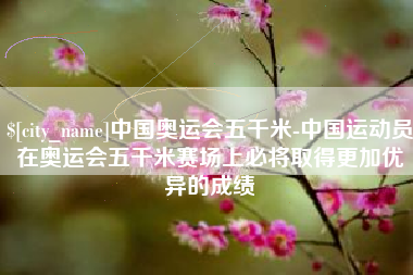 上海中国奥运会五千米-中国运动员在奥运会五千米赛场上必将取得更加优异的成绩