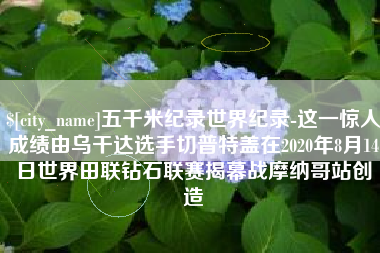 上海五千米纪录世界纪录-这一惊人成绩由乌干达选手切普特盖在2020年8月14日世界田联钻石联赛揭幕战摩纳哥站创造