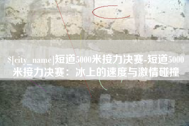 上海短道5000米接力决赛-短道5000米接力决赛：冰上的速度与激情碰撞