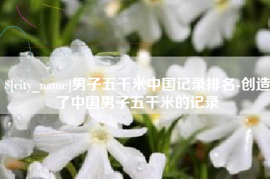 上海男子五千米中国记录排名-创造了中国男子五千米的记录