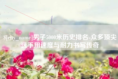 上海男子5000米历史排名-众多顶尖选手用速度与耐力书写传奇